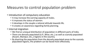 Measures to control population problem
• Introduction of compulsory education
• It may increase the earning capacity of males.
• It improves the status of women.
• It develops in the couple a rational attitude towards life.
• It creates an awareness regarding family planning.
• Internal migration
• We find an unequal distribution of population in different parts of India.
• There are densely populated (U.P., Bihar, etc.,) as well as scarcely populated
(Assam, Manipur, etc.,) regions in the country.
• By diverting the population from the densely populated areas to the scarcely
populated regions, the problem can be faced more effectively.
 