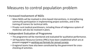 Measures to control population problem
• Increased Involvement of NGOs
• More NGOs will be involved in clinic-based interventions, in strengthening
community participation in implementing project activities, and in the
training of trainers for technical skills.
• Private rural medical practitioners, including those of indigenous system of
medicines will also be involved in plans.
• Independent Evaluation of Programme
• The programme will be monitored and evaluated for qualitative performance.
• 18 Population Resource Centres (PRCs) have been established which are at
present engaged in working out formats for annual surveys.
• 8 regional teams have also been constituted by the government for cross-
checking of activities.
 