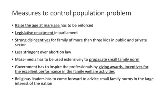 Measures to control population problem
• Raise the age at marriage has to be enforced
• Legislative enactment in parliament
• Strong disincentives for family of more than three kids in public and private
sector
• Less stringent over abortion law
• Mass-media has to be used extensively to propagate small family norm
• Government has to inspire the professionals by giving awards, incentives for
the excellent performance in the family welfare activities
• Religious leaders has to come forward to advice small family norms in the large
interest of the nation
 