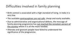 Difficulties involved in family planning
• Birth control is associated with a high standard of living. In India it is
very low.
• The available contraceptives are not safe, cheap and easily available.
• Due to administrative and organisational defects, the message of
family planning programme has not reached the remotest corners of
the country where it is all the more needed.
• Illiterate and ignorant people have failed to understand the
significance of the programme.
 