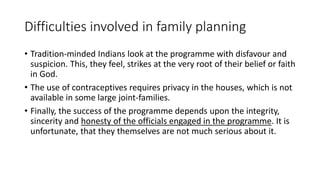 Difficulties involved in family planning
• Tradition-minded Indians look at the programme with disfavour and
suspicion. This, they feel, strikes at the very root of their belief or faith
in God.
• The use of contraceptives requires privacy in the houses, which is not
available in some large joint-families.
• Finally, the success of the programme depends upon the integrity,
sincerity and honesty of the officials engaged in the programme. It is
unfortunate, that they themselves are not much serious about it.
 