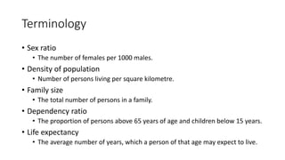 Terminology
• Sex ratio
• The number of females per 1000 males.
• Density of population
• Number of persons living per square kilometre.
• Family size
• The total number of persons in a family.
• Dependency ratio
• The proportion of persons above 65 years of age and children below 15 years.
• Life expectancy
• The average number of years, which a person of that age may expect to live.
 