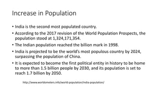 Increase in Population
• India is the second most populated country.
• According to the 2017 revision of the World Population Prospects, the
population stood at 1,324,171,354.
• The Indian population reached the billion mark in 1998.
• India is projected to be the world’s most populous country by 2024,
surpassing the population of China.
• It is expected to become the first political entity in history to be home
to more than 1.5 billion people by 2030, and its population is set to
reach 1.7 billion by 2050.
http://www.worldometers.info/world-population/india-population/
 