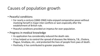 Causes of population growth
• Peaceful conditions
• For nearly a century (1860-1960) India enjoyed comparative peace without
involving herself in major inter-conflicts or wars especially after the
establishment of British rule.
• Peaceful conditions provided an impetus for over-population.
• Progress in medical knowledge
• Its application has considerably reduced the death rate.
• It has helped us to control the spread of diseases like Malaria, T.B., Cholera,
Plague, Smallpox, etc., and protected the lives of people from jaws of death.
• Positively, it has contributed to greater population.
 