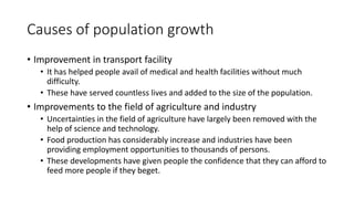 Causes of population growth
• Improvement in transport facility
• It has helped people avail of medical and health facilities without much
difficulty.
• These have served countless lives and added to the size of the population.
• Improvements to the field of agriculture and industry
• Uncertainties in the field of agriculture have largely been removed with the
help of science and technology.
• Food production has considerably increase and industries have been
providing employment opportunities to thousands of persons.
• These developments have given people the confidence that they can afford to
feed more people if they beget.
 