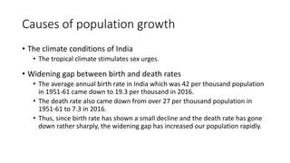 Causes of population growth
• The climate conditions of India
• The tropical climate stimulates sex urges.
• Widening gap between birth and death rates
• The average annual birth rate in India which was 42 per thousand population
in 1951-61 came down to 19.3 per thousand in 2016.
• The death rate also came down from over 27 per thousand population in
1951-61 to 7.3 in 2016.
• Thus, since birth rate has shown a small decline and the death rate has gone
down rather sharply, the widening gap has increased our population rapidly.
 