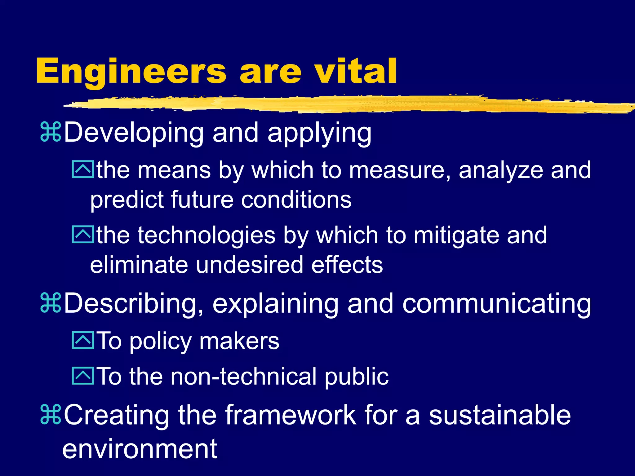 Engineers are vital
Developing and applying
the means by which to measure, analyze and
predict future conditions
the technologies by which to mitigate and
eliminate undesired effects
Describing, explaining and communicating
To policy makers
To the non-technical public
Creating the framework for a sustainable
environment
 