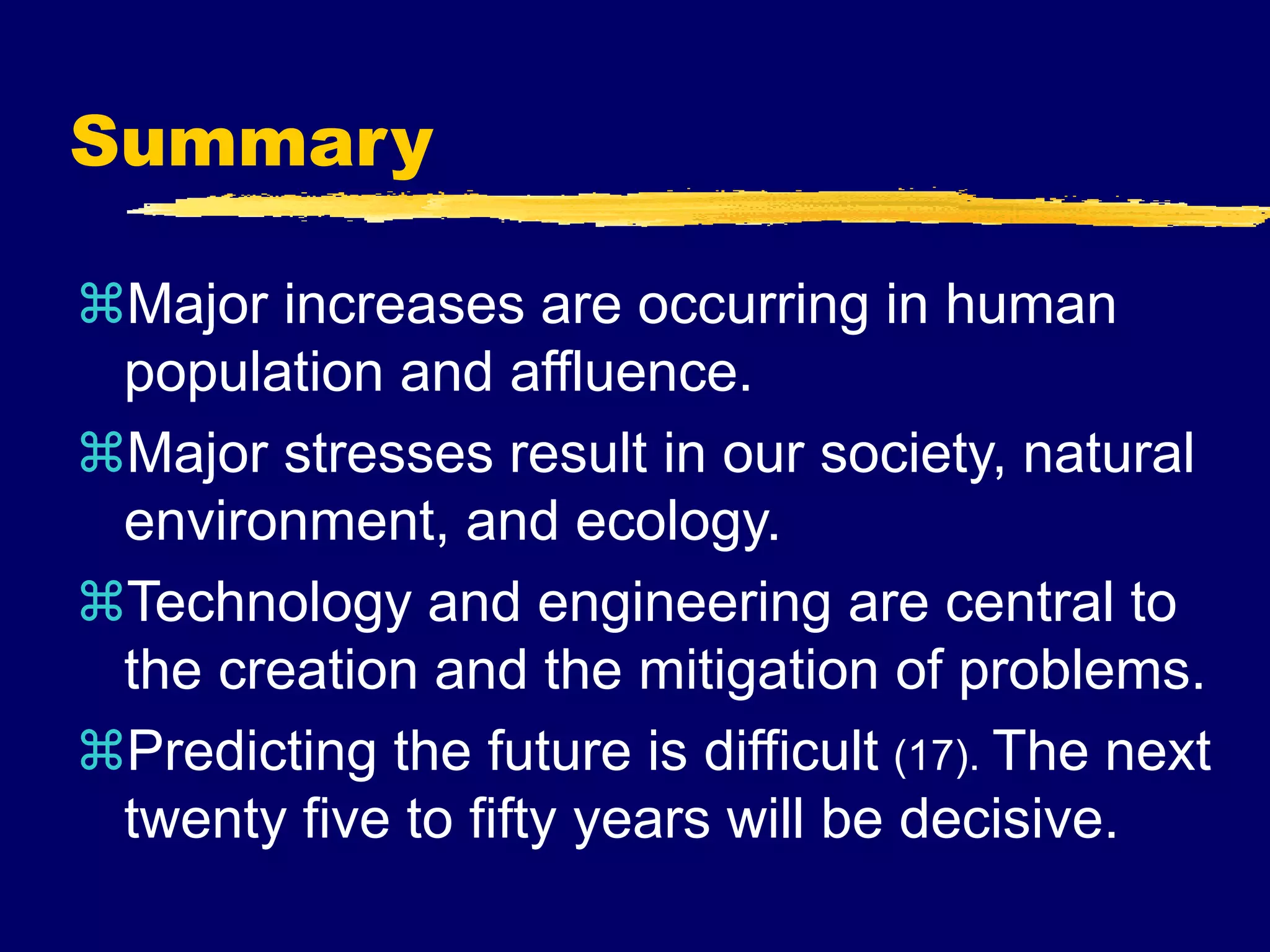Summary
Major increases are occurring in human
population and affluence.
Major stresses result in our society, natural
environment, and ecology.
Technology and engineering are central to
the creation and the mitigation of problems.
Predicting the future is difficult (17). The next
twenty five to fifty years will be decisive.
 