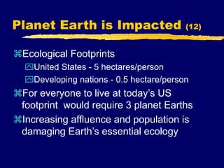 Planet Earth is Impacted (12)
Ecological Footprints
United States - 5 hectares/person
Developing nations - 0.5 hectare/person
For everyone to live at today’s US
footprint would require 3 planet Earths
Increasing affluence and population is
damaging Earth’s essential ecology
 