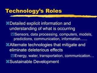 Technology’s Roles
Detailed explicit information and
understanding of what is occurring
Sensors, data processing, computers, models,
predictions, communication, information…...
Alternate technologies that mitigate and
eliminate deleterious effects
Energy, water, transportation, communication…
Sustainable Development
 