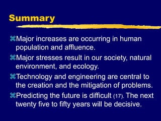 Summary
Major increases are occurring in human
population and affluence.
Major stresses result in our society, natural
environment, and ecology.
Technology and engineering are central to
the creation and the mitigation of problems.
Predicting the future is difficult (17). The next
twenty five to fifty years will be decisive.
 