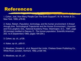 References
1. Cohen, Joel, How Many People Can The Earth Support?, W. W. Norton & Co.,
New York, 1995, p79-82.
2. Kates, Robert, Population, technology, and the human environment: A thread
through time, Technological Trajectories and the Human Environment, J Ausubel
and H.D.Langford, Eds., National Academy Press, Washington, D.C., 1997, page
38 (concept credited to Deevey, E., The human population, Scientific American,
203, no.9 (September) 1960, pages 194-204.)
3. Cohen, op. cit., p139.
4. Kates, op cit., p50-51.
5. Meadows, Donella H.. et al, Beyond the Limits, Chelsea Green Publishing Co.,
White River Junction, Vermont, 1992, p128-140.
6. Meadows, op. cit., p7.
 