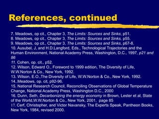 References, continued
7. Meadows, op cit., Chapter 3, The Limits: Sources and Sinks, p51.
8. Meadows, op cit., Chapter 3, The Limits: Sources and Sinks, p55.
9. Meadows, op cit., Chapter 3, The Limits: Sources and Sinks, p67-8.
10. Ausubel, J, and H.D.Langford, Eds., Technological Trajectories and the
Human Environment, National Academy Press, Washington, D.C., 1997, p21 and
86
11. Cohen, op. cit., p52.
12. Wilson, Edward O., Foreword to 1999 edition, The Diversity of Life,
W.W.Norton & Co., New York, 1992.
13. Wilson, E.O.,The Diversity of Life, W.W.Norton & Co., New York, 1992.
14..Meadows, op. cit, p92-96.
15. National Research Council, Reconciling Observations of Global Temperature
Change, National Academy Press, Washington D.C., 2000
16. Dunn, Seth, Decarbonizing the energy economy in Brown, Lester et al, State
of the World,W.W.Norton & Co., New York, 2001, page 85
17. Cerf, Christopher, and Victor Navansky, The Experts Speak, Pantheon Books,
New York, 1984, revised 2000.
 