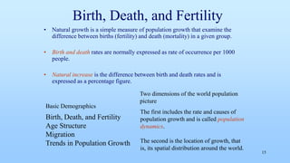 Birth, Death, and Fertility
• Natural growth is a simple measure of population growth that examine the
difference between births (fertility) and death (mortality) in a given group.
• Birth and death rates are normally expressed as rate of occurrence per 1000
people.
• Natural increase is the difference between birth and death rates and is
expressed as a percentage figure.
15
Birth, Death, and Fertility
Age Structure
Migration
Trends in Population Growth
Basic Demographics
The first includes the rate and causes of
population growth and is called population
dynamics.
The second is the location of growth, that
is, its spatial distribution around the world.
Two dimensions of the world population
picture
 