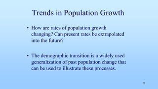 Trends in Population Growth
• How are rates of population growth
changing? Can present rates be extrapolated
into the future?
• The demographic transition is a widely used
generalization of past population change that
can be used to illustrate these processes.
25
 