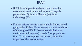 IPAT
• IPAT is a simple formulation that states that
resource or environmental impact (I) equals
population (P) times affluence (A) times
technology (T).
• For our efforts toward a sustainable future, noted
geographer Robert Kates suggests a reformulation
of the original IPAT. I (resource depletion or
environmental impacts) equals P, or population
time C, or consumption per person, times the
impacts of that consumption.
41
 
