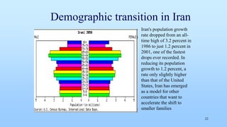 Demographic transition in Iran
22
Iran's population growth
rate dropped from an all-
time high of 3.2 percent in
1986 to just 1.2 percent in
2001, one of the fastest
drops ever recorded. In
reducing its population
growth to 1.2 percent, a
rate only slightly higher
than that of the United
States, Iran has emerged
as a model for other
countries that want to
accelerate the shift to
smaller families
 