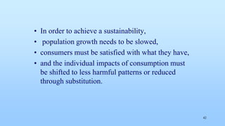 • In order to achieve a sustainability,
• population growth needs to be slowed,
• consumers must be satisfied with what they have,
• and the individual impacts of consumption must
be shifted to less harmful patterns or reduced
through substitution.
42
 