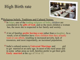 High Birth rate
Religious beliefs, Traditions and Cultural Norms:
In Islam, one of the leading religions of India, children are
considered to be gifts of God, and so the more children a woman
has, the more she is respected in her family and society.
A lot of families prefer having a son rather than a daughter. As a
result, a lot of families have more children than they actually
want or can afford, resulting in increased poverty, lack of
resources, and most importantly, an increased population.
India’s cultural norms is Universal Marriage and girl
to get married at an early age. In most of the rural areas and
in some urban areas as well, families prefer to get their girls
Early married at the age of 14 or 15.
 