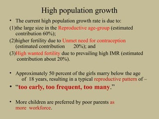 High population growth
• The current high population growth rate is due to:
(1)the large size in the Reproductive age-group (estimated
contribution 60%);
(2)higher fertility due to Unmet need for contraception
(estimated contribution 20%); and
(3)High wanted fertility due to prevailing high IMR (estimated
contribution about 20%).
• Approximately 50 percent of the girls marry below the age
of 18 years, resulting in a typical reproductive pattern of –
• “too early, too frequent, too many.”
• More children are preferred by poor parents as
more workforce.
 