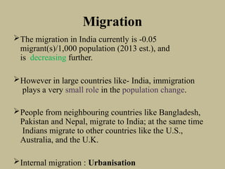 Migration
The migration in India currently is -0.05
migrant(s)/1,000 population (2013 est.), and
is decreasing further.
However in large countries like- India, immigration
plays a very small role in the population change.
People from neighbouring countries like Bangladesh,
Pakistan and Nepal, migrate to India; at the same time
Indians migrate to other countries like the U.S.,
Australia, and the U.K.
Internal migration : Urbanisation
 