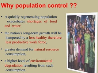 Why population control ??
• A quickly regenerating population
exacerbates shortages of food
and water
• the nation’s long-term growth will be
hampered by a less healthy therefore
less productive work force,
• greater demand for natural resource
consumption,
• a higher level of environmental
degradation resulting from such
consumption.
 