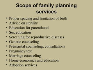 Scope of family planning
services
• Proper spacing and limitation of birth
• Advice on sterility
• Education for parenthood
• Sex education
• Screening for reproductive diseases
• Genetic counseling
• Premarital counseling, consultations
• Pregnancy test
• Marriage counseling
• Home economics and education
• Adoption services
 