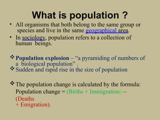 What is population ?
• All organisms that both belong to the same group or
species and live in the same geographical area.
• In sociology, population refers to a collection of
human beings.
Population explosion – “a pyramiding of numbers of
a biological population” .
Sudden and rapid rise in the size of population
The population change is calculated by the formula:
Population change = (Births + Immigration) –
(Deaths
+ Emigration).
 