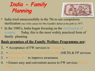 India - Family
Planning
• India tried unsuccessfully in the 70s to use compulsory
sterilization one of the causes for Mrs Gandhi's defeat at the polls in 1977.
• In the 1980’s, India began focusing on the sterilization of
women. Today, this is the most widely practiced form of
family planning.
Basic premises of the Family Welfare Programme are:
1. • Acceptance of FW services is voluntary,
2. • Integrated Maternal and Child Health (MCH) & FP services
3. • Effective IEC to improve awareness
4. • Ensure easy and convenient access to FW services free of
cost
 
