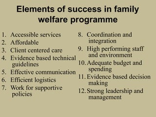 Elements of success in family
welfare programme
1. Accessible services
2. Affordable
3. Client centered care
4. Evidence based technical
guidelines
5. Effective communication
6. Efficient logistics
7. Work for supportive
policies
8. Coordination and
integration
9. High performing staff
and environment
10.Adequate budget and
spending
11.Evidence based decision
making
12.Strong leadership and
management
 