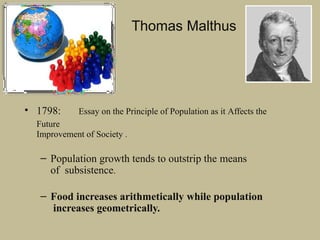 Thomas Malthus
• 1798: Essay on the Principle of Population as it Affects the
Future
Improvement of Society .
– Population growth tends to outstrip the means
of subsistence.
– Food increases arithmetically while population
increases geometrically.
 