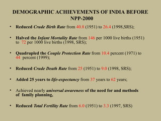 DEMOGRAPHIC ACHIEVEMENTS OF INDIA BEFORE
NPP-2000
• Reduced Crude Birth Rate from 40.8 (1951) to 26.4 (1998,SRS);
• Halved the Infant Mortality Rate from 146 per 1000 live births (1951)
to 72 per 1000 live births (1998, SRS);
• Quadrupled the Couple Protection Rate from 10.4 percent (1971) to
44 percent (1999);
• Reduced Crude Death Rate from 25 (1951) to 9.0 (1998, SRS);
• Added 25 years to life-expectancy from 37 years to 62 years;
• Achieved nearly universal awareness of the need for and methods
of family planning,
• Reduced Total Fertility Rate from 6.0 (1951) to 3.3 (1997, SRS)
 