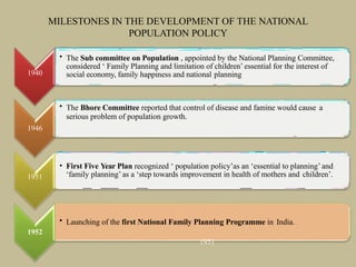 MILESTONES IN THE DEVELOPMENT OF THE NATIONAL
POPULATION POLICY
1940
• The Sub committee on Population , appointed by the National Planning Committee,
considered ‘ Family Planning and limitation of children’ essential for the interest of
social economy, family happiness and national planning
• The Bhore Committee reported that control of disease and famine would cause a
serious problem of population growth.
1946
1951
• First Five Year Plan recognized ‘ population policy’as an ‘essential to planning’ and
‘family planning’ as a ‘step towards improvement in health of mothers and children’.
• Launching of the first National Family Planning Programme in India.
1952
1951
 