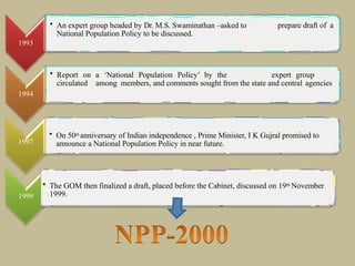 1993
prepare draft of a
• An expert group headed by Dr. M.S. Swaminathan –asked to
National Population Policy to be discussed.
• Report on a ‘National Population Policy’ by the expert group
circulated among members, and comments sought from the state and central agencies
1994
1997
• On 50th anniversary of Indian independence , Prime Minister, I K Gujral promised to
announce a National Population Policy in near future.
1999
• The GOM then finalized a draft, placed before the Cabinet, discussed on 19th November
1999.
 