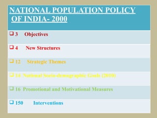 


NATIONAL POPULATION POLICY
OF INDIA- 2000
 3 Objectives
 4 New Structures
 12 Strategic Themes
 14 National Socio-demographic Goals (2010)
 16 Promotional and Motivational Measures
 150 Interventions
 