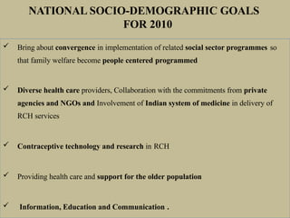  Bring about convergence in implementation of related social sector programmes so
that family welfare become people centered programmed
 Diverse health care providers, Collaboration with the commitments from private
agencies and NGOs and Involvement of Indian system of medicine in delivery of
RCH services
 Contraceptive technology and research in RCH
 Providing health care and support for the older population
 Information, Education and Communication .
NATIONAL SOCIO-DEMOGRAPHIC GOALS
FOR 2010
 
