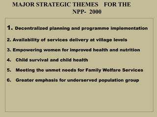 MAJOR STRATEGIC THEMES FOR THE
NPP- 2000
1. Decentralized planning and programme implementation
2. Availability of services delivery at village levels
3. Empowering women for improved health and nutrition
4. Child survival and child health
5. Meeting the unmet needs for Family Welfare Services
6. Greater emphasis for underserved population group
 
