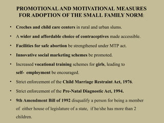 • Creches and child care centers in rural and urban slums.
• A wider and affordable choice of contraceptives made accessible.
• Facilities for safe abortion be strengthened under MTP act.
• Innovative social marketing schemes be promoted.
• Increased vocational training schemes for girls, leading to
self- employment be encouraged.
• Strict enforcement of the Child Marriage Restraint Act, 1976.
• Strict enforcement of the Pre-Natal Diagnostic Act, 1994.
• 9th Amendment Bill of 1992 disqualify a person for being a member
of either house of legislature of a state, if he/she has more than 2
children.
PROMOTIONALAND MOTIVATIONAL MEASURES
FOR ADOPTION OF THE SMALL FAMILY NORM:
 