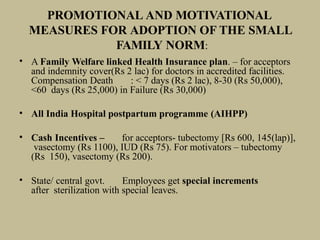 PROMOTIONAL AND MOTIVATIONAL
MEASURES FOR ADOPTION OF THE SMALL
FAMILY NORM:
• A Family Welfare linked Health Insurance plan. – for acceptors
and indemnity cover(Rs 2 lac) for doctors in accredited facilities.
Compensation Death : < 7 days (Rs 2 lac), 8-30 (Rs 50,000),
<60 days (Rs 25,000) in Failure (Rs 30,000)
• All India Hospital postpartum programme (AIHPP)
• Cash Incentives – for acceptors- tubectomy [Rs 600, 145(lap)],
vasectomy (Rs 1100), IUD (Rs 75). For motivators – tubectomy
(Rs 150), vasectomy (Rs 200).
• State/ central govt. Employees get special increments
after sterilization with special leaves.
 