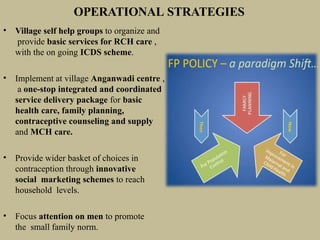 OPERATIONAL STRATEGIES
• Village self help groups to organize and
provide basic services for RCH care ,
with the on going ICDS scheme.
• Implement at village Anganwadi centre ,
a one-stop integrated and coordinated
service delivery package for basic
health care, family planning,
contraceptive counseling and supply
and MCH care.
• Provide wider basket of choices in
contraception through innovative
social marketing schemes to reach
household levels.
• Focus attention on men to promote
the small family norm.
 