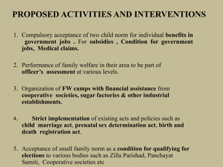 PROPOSED ACTIVITIES AND INTERVENTIONS
1. Compulsory acceptance of two child norm for individual benefits in
government jobs . For subsidies , Condition for government
jobs, Medical claims.
2. Performance of family welfare in their area to be part of
officer’s assessment at various levels.
3. Organization of FW camps with financial assistance from
cooperative societies, sugar factories & other industrial
establishments.
4. Strict implementation of existing acts and policies such as
child marriage act, prenatal sex determination act, birth and
death registration act.
5. Acceptance of small family norm as a condition for qualifying for
elections to various bodies such as Zilla Parishad, Panchayat
Samiti, Cooperative societies etc
 