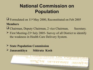 National Commission on
Population
 Formulated on 11th May 2000, Reconstituted on Feb 2005
Members
 Chairman, Deputy Chairman, 2 vice Chairman, Secretary.
 First Meeting-23rd July 2005- Survey of all District to identify
the weakness in Health Care Delivery System.
 State Population Commission
 Janasankhya Sthirata Kosh
 