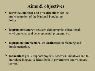 Aims & objectives
• To review, monitor and give directions for the
implementation of the National Population
Policy
• To promote synergy between demographic, educational,
environmental and developmental programmes.
• To promote intersectoral co-ordination in planning and
implementation.
 To facilitate goals, support projects, schemes, initiatives and to
introduce innovative ideas, both in government and voluntary
sectors.
 
