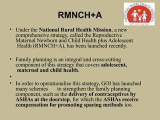 RMNCH+A
• Under the National Rural Health Mission, a new
comprehensive strategy, called the Reproductive
Maternal Newborn and Child Health plus Adolescent
Health (RMNCH+A), has been launched recently.
• Family planning is an integral and cross-cutting
component of this strategy that covers adolescent,
maternal and child health.
•
• In order to operationalise this strategy, GOI has launched
many schemes to strengthen the family planning
component, such as the delivery of contraceptives by
ASHAs at the doorstep, for which the ASHAs receive
compensation for promoting spacing methods too.
 