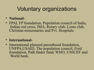 Voluntary organizations
• National-
• FPAI, FP foundation, Population council of India,
Indian red cross, IMA, Rotary club, Lions club,
Christian missionaries and Pvt. Hospitals.
• International-
• International planned parenthood foundation,
UNFPA,USAID, The population council, Ford
foundation, Path finder fund, WHO, UNICEF and
World bank.
 