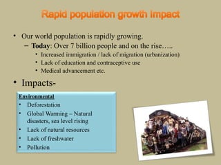 • Our world population is rapidly growing.
– Today: Over 7 billion people and on the rise…..
• Increased immigration / lack of migration (urbanization)
• Lack of education and contraceptive use
• Medical advancement etc.
• Impacts-
Environmental
• Deforestation
• Global Warming – Natural
disasters, sea level rising
• Lack of natural resources
• Lack of freshwater
• Pollution
 