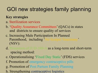 GOI new strategies family planning
Key strategies
a. Sterilization services
b. ‘Quality Assurance Committees’ (QACs) in states
and districts to ensure quality of services
c. Increasing Male Participation In Planned
Parenthood, including ‘No Scalpel Vasectomy’
(NSV):
d. Promotion of IUD-380-A as a long-term and short-term
spacing method:
e. Operationalising ‘Fixed Day Static’ (FDS) services
f. Promotion of emergency contraceptive pills
g. Promotion of Post Partum Family Planning
h. Strengthening contraceptive logistics
 