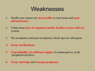 Weaknesses
1. Health care centers are inaccessible to rural areas and poor
infrastructure .
2. Urban areas lack of organized public health services delivery
system
3. Pre-acceptance and post-acceptance check-ups are infrequent
4. Early sterilizations.
5. Unavailability of sufficient supply of contraceptives at the
peripheral facilities.
6. Early marriage and teenage pregnancy
 