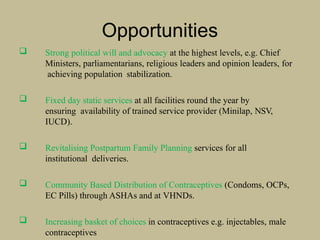 Opportunities
 Strong political will and advocacy at the highest levels, e.g. Chief
Ministers, parliamentarians, religious leaders and opinion leaders, for
achieving population stabilization.
 Fixed day static services at all facilities round the year by
ensuring availability of trained service provider (Minilap, NSV,
IUCD).
 Revitalising Postpartum Family Planning services for all
institutional deliveries.
 Community Based Distribution of Contraceptives (Condoms, OCPs,
EC Pills) through ASHAs and at VHNDs.
 Increasing basket of choices in contraceptives e.g. injectables, male
contraceptives
 