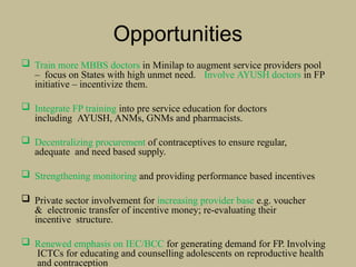 Opportunities
 Train more MBBS doctors in Minilap to augment service providers pool
– focus on States with high unmet need. Involve AYUSH doctors in FP
initiative – incentivize them.
 Integrate FP training into pre service education for doctors
including AYUSH, ANMs, GNMs and pharmacists.
 Decentralizing procurement of contraceptives to ensure regular,
adequate and need based supply.
 Strengthening monitoring and providing performance based incentives
 Private sector involvement for increasing provider base e.g. voucher
& electronic transfer of incentive money; re-evaluating their
incentive structure.
 Renewed emphasis on IEC/BCC for generating demand for FP. Involving
ICTCs for educating and counselling adolescents on reproductive health
and contraception
 